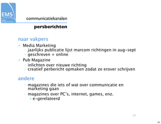 communicatiekanalen
           persberichten

naar vakpers
•   Media Marketing
     – jaarlijks publicatie lijst marcom richtingen in aug-sept
     – geschreven + online

•   Pub Magazine
     – inlichten over nieuwe richting
     – creatief perbericht opmaken zodat ze erover schrijven


andere
    –   magazines die iets of wat over communicatie en
        marketing gaan
    –   magazines over PC’s, internet, games, enz.
         • e-gerelateerd




                                                             25

                                                                  25
 