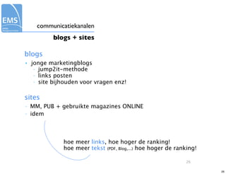 communicatiekanalen
           blogs + sites

blogs
•   jonge marketingblogs
     – jump2it-methode
     – links posten
     – site bijhouden voor vragen enz!



sites
–   MM, PUB + gebruikte magazines ONLINE
–   idem



               hoe meer links, hoe hoger de ranking!
               hoe meer tekst (PDF, Blog,...) hoe hoger de ranking!

                                                              26

                                                                      26
 
