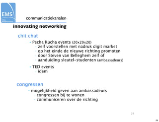 communicatiekanalen
innovating networking

 chit chat
      •   Pecha Kucha events (20x20x20)
           – zelf voorstellen met nadruk digit market
           – op het einde de nieuwe richting promoten
           – door Steven van Belleghem zelf of
           – aanduiding sleutel-studenten (ambassadeurs)

      •   TED events
           – idem




 congressen
      •   mogelijkheid geven aan ambassadeurs
           – congressen bij te wonen
           – communiceren over de richting




                                                           28

                                                                28
 