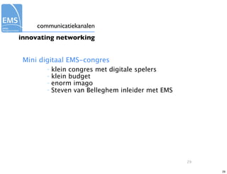 communicatiekanalen
innovating networking


 Mini digitaal EMS-congres
        –   klein congres met digitale spelers
        –   klein budget
        –   enorm imago
        –   Steven van Belleghem inleider met EMS




                                                    29

                                                         29
 