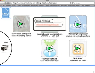 http://www.ehsal-heeft-nu-een-richting-digitalemarketing.com




                                         SEND A FRIEND
                                         borisfirmaman@gmail.com



        Steven van Belleghem              Internationale topmarketeers      MarketingCongressen
        online marketing pionier              Charlene Li - Don Sull     digitale marketing bezoekers


video




                                                The World of EMS                 EMS “Live”
                                               EMS what where how            beleef een les mee!




                                                                                                        33
 