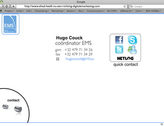 http://www.ehsal-heeft-nu-een-richting-digitalemarketing.com




                                   Hugo Couck
                                  coördinator EMS
                                  gsm +32 479 71 34 26
                                  fax +32 479 71 34 29
                                  @    hugocouck@EMS.be
                                                                         quick contact




contact




                                                                                         36
 