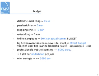budget


•   database marketing = 0 eur
•   persberichten = 0 eur
•   blogging enz. = 0 eur
•   networking = 0 eur
•   online campagne = 50% van totaal comm. BUDGET
•   bij het bouwen van een nieuwe site, moet je 2X het budget
    voorzien voor het jaar na lancering (fouten - aanpassingen - enz)
•   professionele website komt op +- 6000 euro.
•   + 1500 eur onderhoud per jaar
•   mini conrges = +- 3000 eur




                                                                        43
 