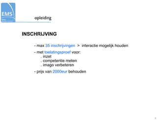 opleiding


INSCHRIJVING

    - max 35 inschrijvingen > interactie mogelijk houden
    - met toelatingsproef voor:
       . inzet
       . competentie meten
       . imago verbeteren
    - prijs van 2000eur behouden




                                                           7
 