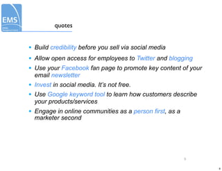 quotes


•   Build credibility before you sell via social media
•   Allow open access for employees to Twitter and blogging
•   Use your Facebook fan page to promote key content of your
    email newsletter
•   Invest in social media. It’s not free.
•   Use Google keyword tool to learn how customers describe
    your products/services
•   Engage in online communities as a person first, as a
    marketer second




                                                           9

                                                                9
 
