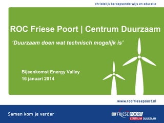 ROC Friese Poort | Centrum Duurzaam
‘Duurzaam doen wat technisch mogelijk is’

Bijeenkomst Energy Valley
16 januari 2014

 