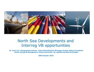 North Sea Developments and 
Masterclass Energy Systems Integration a 
Interreg VB opportunities 
Dr. Koos Lok Management Advisor Internationalisation Strategy: Energy Valley Foundation 
Lector Energy & Management: Hanze University for applied sciences Groningen 
28th October 2014 
 