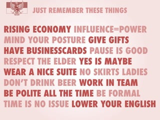 JUST REMEMBER THESE THINGS

RISING ECONOMY INFLUENCE=POWER
MIND YOUR POSTURE GIVE GIFTS
HAVE BUSINESSCARDS PAUSE IS GOOD
RESPECT THE ELDER YES IS MAYBE
WEAR A NICE SUITE NO SKIRTS LADIES
DON’T DRINK BEER WORK IN TEAM
BE POLITE ALL THE TIME BE FORMAL
TIME IS NO ISSUE LOWER YOUR ENGLISH

 