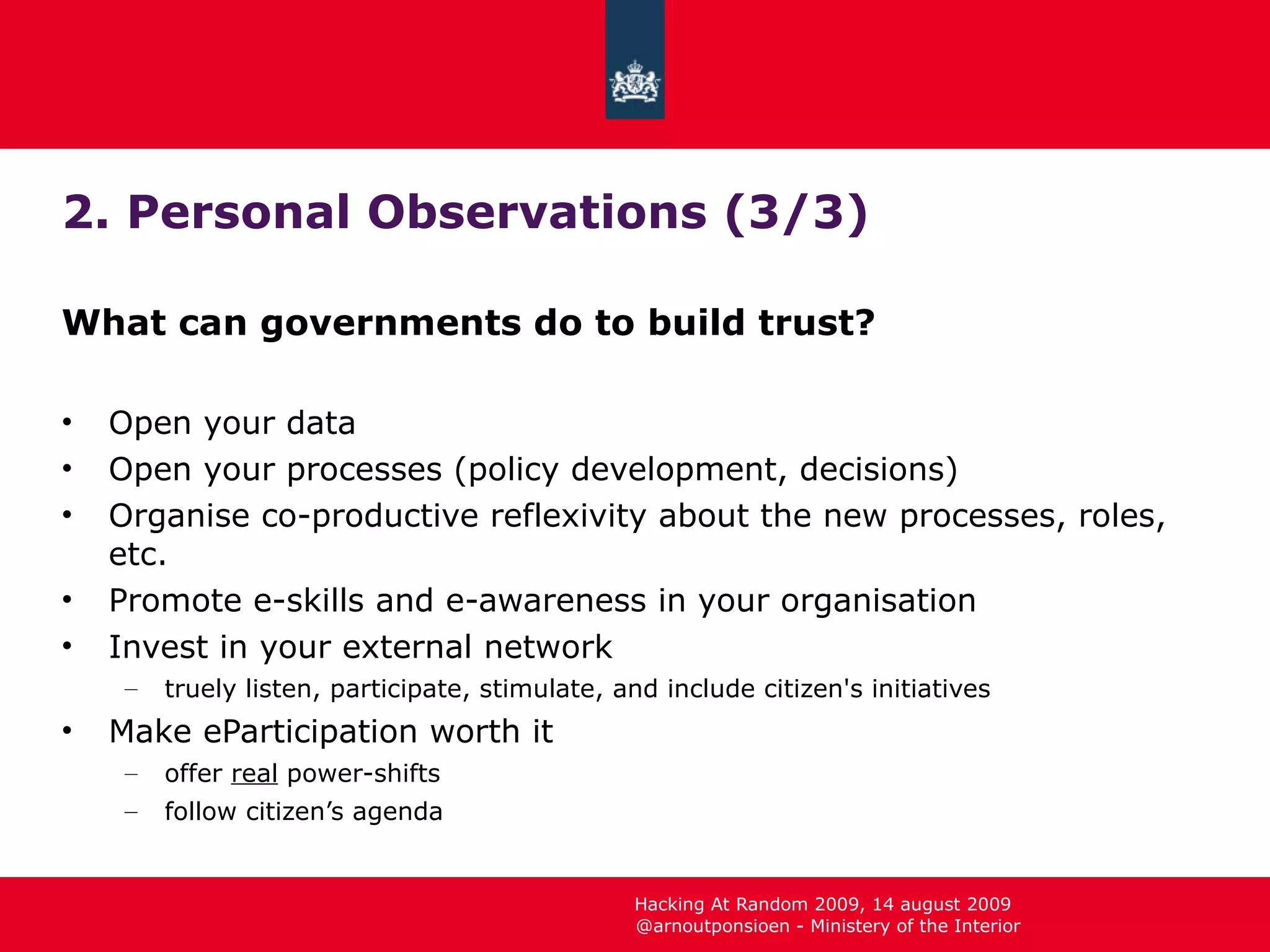 2. Personal Observations (3/3) What can governments do to build trust? Open your data Open your processes (policy development, decisions) Organise co-productive reflexivity about the new processes, roles, etc. Promote e-skills and e-awareness in your organisation Invest in your external network truely listen, participate, stimulate, and include citizen's initiatives Make eParticipation worth it offer  real  power-shifts follow citizen’s agenda 