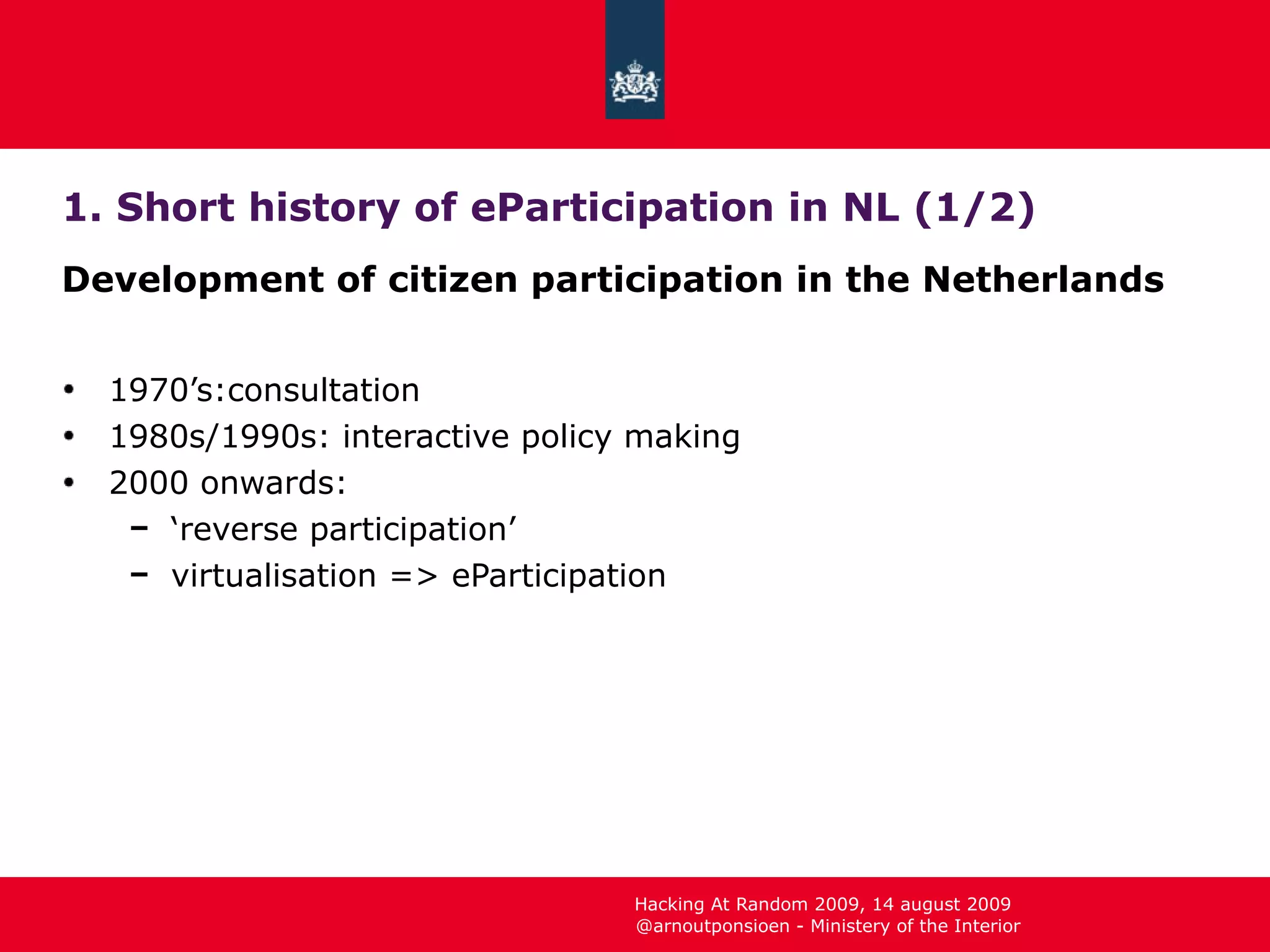 1. Short history of eParticipation in NL (1/2) Development of citizen participation in the Netherlands 1970’s:consultation 1980s/1990s: interactive policy making 2000 onwards: ‘ reverse participation’ virtualisation => eParticipation 