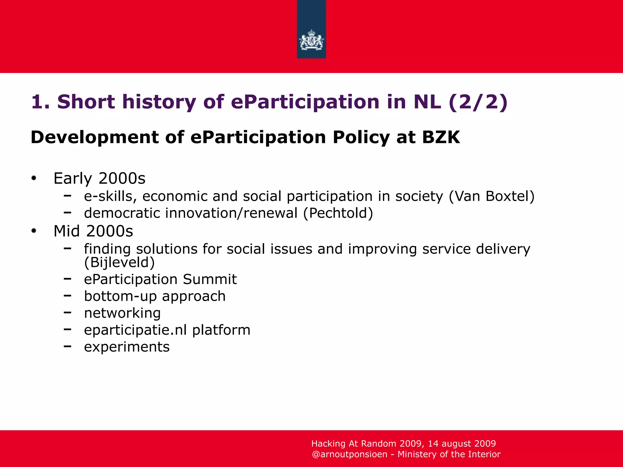 1. Short history of eParticipation in NL (2/2) Development of eParticipation Policy at BZK Early 2000s e-skills, economic and social participation in society (Van Boxtel) democratic innovation/renewal (Pechtold) Mid 2000s finding solutions for social issues and improving service delivery (Bijleveld) eParticipation Summit bottom-up approach networking eparticipatie.nl platform experiments 
