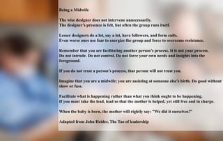 Being a Midwife 
The wise designer does not intervene unnecessarily. 
The designer’s presence is felt, but often the group runs itself. 
Lesser designers do a lot, say a lot, have followers, and form cults. 
Even worse ones use fear to energize the group and force to overcome resistance. 
Remember that you are facilitating another person’s process. It is not your process. 
Do not intrude. Do not control. Do not force your own needs and insights into the 
foreground. 
If you do not trust a person’s process, that person will not trust you. 
Imagine that you are a midwife; you are assisting at someone else’s birth. Do good without 
show or fuss. 
Facilitate what is happening rather than what you think ought to be happening. 
If you must take the lead, lead so that the mother is helped, yet still free and in charge. 
When the baby is born, the mother will rightly say: ”We did it ourselves!” 
Adapted from John Heider, The Tao of leadership 
KIVI Engineering Society 
