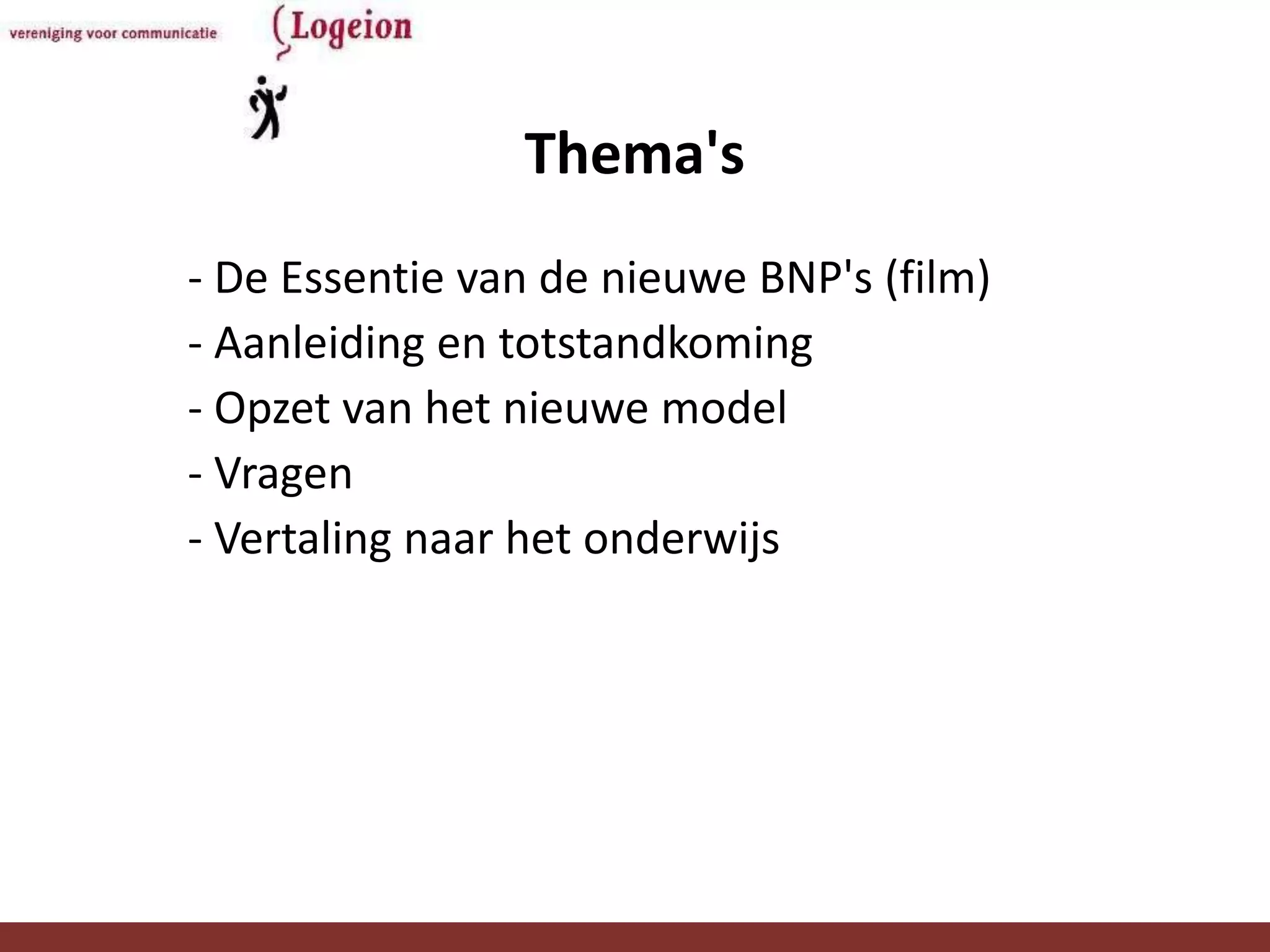 Thema's
- De Essentie van de nieuwe BNP's (film)
- Aanleiding en totstandkoming
- Opzet van het nieuwe model
- Vragen
- Vertaling naar het onderwijs




            Onderwijsadviesraad Logeion    3
 