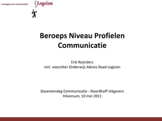 Beroeps Niveau Profielen
     Communicatie
                  Erik Reijnders
 vml. voorzitter Onderwijs Advies Raad Logeion




Docentendag Communicatie - Noordhoff Uitgevers
           Hilversum, 10 mei 2011




        Onderwijsadviesraad Logeion              1
 