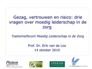 Gezag, vertrouwen en risico: drie
vragen over moedig leiderschap in de
zorg
Toekomstforum Moedig Leiderschap in de Zorg
Prof. Dr. Erik van de Loo
14 oktober 2010
 