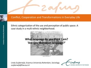 Ethnic categorization of the use and perception of public space. A
case study in a multi-ethnic neighborhood.
What language do you think I am?
‘Are you Moroccan language?’
www.rotterdam.nl
Linda Zuijderwijk, Erasmus University Rotterdam, Sociology
zuijderwijk@fsw.eur.nl
Conflict, Cooperation and Transformations in Everyday Life
 