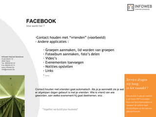 Infoweb Internet Solutions Oude Markt 12 3600 Genk Tel. 089/69.00.30 Fax 089/69.00.31 www.infoweb.be [email_address] Hoe werkt het ? FACEBOOK Contact houden met “vrienden” (voorbeeld) - Andere applicaties : Groepen aanmaken, lid worden van groepen Fotoalbum aanmaken, foto’s delen Video’s Evenementen toevoegen Notities opstellen Links  ... Service dragen  wij hoog in het vaandel ! Een project is pas af wanneer u als klant 100 % tevreden bent over het eindresultaat en wanneer de website haar  doelstellingen op het internet effectief bereikt. Contact houden met vrienden gaat automatisch. Als je je aanmeldt zie je wat e r afgelopen dagen gebeurt is met je vrienden. Wie is vriend van wie  geworden, aan welke evenement hij gaat deelnemen, enz. 