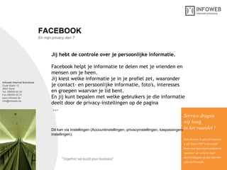 Infoweb Internet Solutions Oude Markt 12 3600 Genk Tel. 089/69.00.30 Fax 089/69.00.31 www.infoweb.be [email_address] En mijn privacy dan ? FACEBOOK Jij hebt de controle over je persoonlijke informatie.   Facebook helpt je informatie te delen met je vrienden en mensen om je heen.  Jij kiest welke informatie je in je profiel zet, waaronder je contact- en persoonlijke informatie, foto's, interesses en groepen waarvan je lid bent.  En jij kunt bepalen met welke gebruikers je die informatie deelt door de privacy-instellingen op de pagina   ... Service dragen  wij hoog in het vaandel ! Een project is pas af wanneer u als klant 100 % tevreden bent over het eindresultaat en wanneer de website haar  doelstellingen op het internet effectief bereikt. Dit kan via Instellingen (Accountinstellingen, privacyinstellingen, toepassingen-instellingen) . 