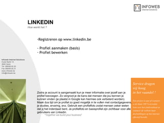 Infoweb Internet Solutions Oude Markt 12 3600 Genk Tel. 089/69.00.30 Fax 089/69.00.31 www.infoweb.be [email_address] Hoe werkt het ? LINKEDIN Registreren op www.linkedin.be - Profiel aanmaken (basis) Profiel bewerken Service dragen  wij hoog in het vaandel ! Een project is pas af wanneer u als klant 100 % tevreden bent over het eindresultaat en wanneer de website haar  doelstellingen op het internet effectief bereikt. Zodra je account is aangemaakt kun je meer informatie over jezelf aan je  profiel toevoegen. Zo vergroot je de kans dat mensen die jou kennen je  kunnen vinden (je plaatst in Google kan hiermee ook verbeterd worden).  Maak dus tijd om je profiel zo goed mogelijk in te vullen met contactgegevens, je studies, ervaring, enz. Gebruik een profielfoto zodat mensen zeker weten  dat jij het inderdaad bent. Je profielfoto en basisprofiel zijn zichtbaar voor alle gebruikers van Linkedin. 