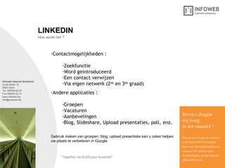 Infoweb Internet Solutions Oude Markt 12 3600 Genk Tel. 089/69.00.30 Fax 089/69.00.31 www.infoweb.be [email_address] Hoe werkt het ? LINKEDIN Contactmogelijkheden : Zoekfunctie Word geintroduceerd Een contact verwijzen Via eigen netwerk (2 de  en 3 de  graad) Service dragen  wij hoog in het vaandel ! Een project is pas af wanneer u als klant 100 % tevreden bent over het eindresultaat en wanneer de website haar  doelstellingen op het internet effectief bereikt. Gebruik maken van groepen, blog, upload presentatie kan u zeker helpen  uw plaats te verbeteren in Google. Andere applicaties : Groepen Vacaturen Aanbevelingen Blog, Slideshare, Upload presentaties, poll, enz. 