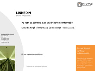 Infoweb Internet Solutions Oude Markt 12 3600 Genk Tel. 089/69.00.30 Fax 089/69.00.31 www.infoweb.be [email_address] En mijn privacy dan ? LINKEDIN Jij hebt de controle over je persoonlijke informatie.   Linkedin helpt je informatie te delen met je contacten.  Service dragen  wij hoog in het vaandel ! Een project is pas af wanneer u als klant 100 % tevreden bent over het eindresultaat en wanneer de website haar  doelstellingen op het internet effectief bereikt. Dit kan via Accountinstellingen 