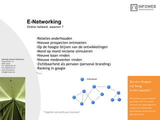 Infoweb Internet Solutions Oude Markt 12 3600 Genk Tel. 089/69.00.30 Fax 089/69.00.31 www.infoweb.be [email_address] Online netwerk, waarom ? E-Networking Relaties onderhouden Nieuwe prospecten ontmoeten Op de hoogte blijven van de ontwikkelingen Mond op mond reclame stimuleren Nieuwe baan vinden Nieuwe medewerker vinden Zichtbaarheid als persoon (personal branding) Ranking in google ... Service dragen  wij hoog in het vaandel ! Een project is pas af wanneer u als klant 100 % tevreden bent over het eindresultaat en wanneer de website haar  doelstellingen op het internet effectief bereikt. 