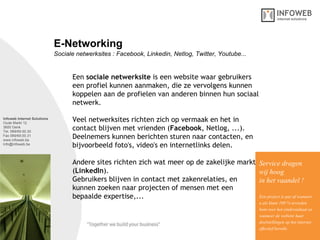 Infoweb Internet Solutions Oude Markt 12 3600 Genk Tel. 089/69.00.30 Fax 089/69.00.31 www.infoweb.be [email_address] Sociale netwerksites : Facebook, Linkedin, Netlog, Twitter, Youtube... E-Networking Een  sociale netwerksite  is een website waar gebruikers een profiel kunnen aanmaken, die ze vervolgens kunnen koppelen aan de profielen van anderen binnen hun sociaal netwerk. Veel netwerksites richten zich op vermaak en het in contact blijven met vrienden ( Facebook , Netlog, ...).  Deelnemers kunnen berichten sturen naar contacten, en bijvoorbeeld foto's, video's en internetlinks delen. Andere sites richten zich wat meer op de zakelijke markt ( LinkedIn ). Gebruikers blijven in contact met zakenrelaties, en  kunnen zoeken naar projecten of mensen met een bepaalde expertise,...  Service dragen  wij hoog in het vaandel ! Een project is pas af wanneer u als klant 100 % tevreden bent over het eindresultaat en wanneer de website haar  doelstellingen op het internet effectief bereikt. 