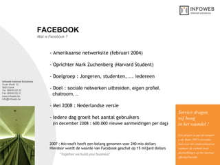 Infoweb Internet Solutions Oude Markt 12 3600 Genk Tel. 089/69.00.30 Fax 089/69.00.31 www.infoweb.be [email_address] Wat is Facebook ? FACEBOOK - Amerikaanse netwerksite (februari 2004)  - Oprichter Mark Zuchenberg (Harvard Student) - Doelgroep : Jongeren, studenten, ... iedereen - Doel :  sociale netwerken uitbreiden, eigen profiel,    chatroom, .. - Mei 2008 : Nederlandse versie  - Iedere dag groeit het aantal gebruikers    (in december 2008 : 600.000 nieuwe aanmeldingen per dag)   Service dragen  wij hoog in het vaandel ! Een project is pas af wanneer u als klant 100 % tevreden bent over het eindresultaat en wanneer de website haar  doelstellingen op het internet effectief bereikt. 2007 : Microsoft heeft een belang genomen voor 240 mio dollars Hierdoor wordt de waarde van Facebook geschat op 15 miljard dollars 