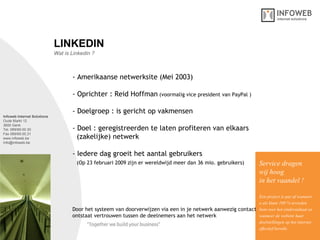 Infoweb Internet Solutions Oude Markt 12 3600 Genk Tel. 089/69.00.30 Fax 089/69.00.31 www.infoweb.be [email_address] Wat is Linkedin ? LINKEDIN - Amerikaanse netwerksite (Mei 2003)  - Oprichter : Reid Hoffman   (voormalig vice president van PayPal ) - Doelgroep : is gericht op vakmensen - Doel : geregistreerden te laten profiteren van elkaars    (zakelijke) netwerk  - Iedere dag groeit het aantal gebruikers    (Op 23 februari 2009 zijn er wereldwijd meer dan 36 mio. gebruikers)   Service dragen  wij hoog in het vaandel ! Een project is pas af wanneer u als klant 100 % tevreden bent over het eindresultaat en wanneer de website haar  doelstellingen op het internet effectief bereikt. Door het systeem van doorverwijzen via een in je netwerk aanwezig contact ontstaat vertrouwen tussen de deelnemers aan het netwerk  