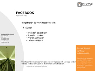 Infoweb Internet Solutions Oude Markt 12 3600 Genk Tel. 089/69.00.30 Fax 089/69.00.31 www.infoweb.be [email_address] Hoe werkt het ? FACEBOOK Registreren op www.facebook.com - 4 stappen : Vrienden bevestigen  Vrienden zoeken  Profiel aanmaken Lid van netwerk Service dragen  wij hoog in het vaandel ! Een project is pas af wanneer u als klant 100 % tevreden bent over het eindresultaat en wanneer de website haar  doelstellingen op het internet effectief bereikt. Door het systeem van doorverwijzen via een in je netwerk aanwezig contact ontstaat vertrouwen tussen de deelnemers aan het netwerk  