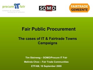 Tim Steinweg – SOMO/Procure IT Fair Melinda Choo – Fair Trade Communities ETFAM, 18 September 2009 Fair Public Procurement The cases of IT & Fairtrade Towns Campaigns 
