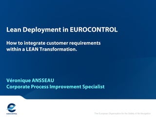 The European Organisation for the Safety of Air Navigation
Lean Deployment in EUROCONTROL
How to integrate customer requirements
within a LEAN Transformation.
Véronique ANSSEAU
Corporate Process Improvement Specialist
 
