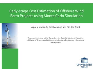 Early-stage Cost Estimation of Offshore Wind
Farm Projects using Monte Carlo Simulation
A presentation by Joost Arnoudt and Giel-Jan Triest

This research is done within the context of a thesis for obtaining the degree
of Master of Science, Applied Economics: Business Engineering - Operations
Management

 