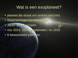 Wat is een exoplaneet?Wat is een exoplaneet?
●
planeet die draait om andere ster(ren)planeet die draait om andere ster(ren)
●
Waarnemingen/berekeningenWaarnemingen/berekeningen
●
Jaren '90 telescopenJaren '90 telescopen
●
nov 2014: 1849 exoplaneten, nu 1919nov 2014: 1849 exoplaneten, nu 1919
●
6 bewoonbare planeten6 bewoonbare planeten
 
