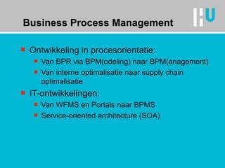 Business Process Management Ontwikkeling in procesorientatie: Van BPR via BPM(odeling) naar BPM(anagement) Van interne optimalisatie naar supply chain optimalisatie IT-ontwikkelingen: Van WFMS en Portals naar BPMS Service-oriented architecture (SOA) 