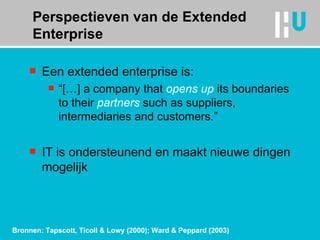 Perspectieven van de Extended Enterprise Een extended enterprise is: “ […] a company that  opens up  its boundaries to their  partners  such as suppliers, intermediaries and customers.” IT is ondersteunend en maakt nieuwe dingen mogelijk Bronnen: Tapscott, Ticoll & Lowy (2000); Ward & Peppard (2003) 