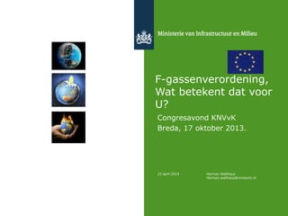 F-gassenverordening,
Wat betekent dat voor
U?
Congresavond KNVvK
Breda, 17 oktober 2013.
22 april 2014 Herman Walthaus
Herman.walthaus@minienm.nl
 