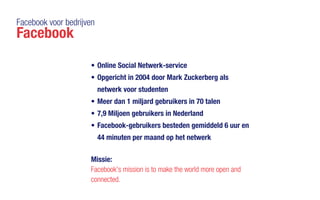 Facebook voor bedrijven
Facebook
•	Online Social Netwerk-service
•	Opgericht in 2004 door Mark Zuckerberg als
netwerk voor studenten
•	Meer dan 1 miljard gebruikers in 70 talen
•	7,9 Miljoen gebruikers in Nederland
•	Facebook-gebruikers besteden gemiddeld 6 uur en
44 minuten per maand op het netwerk
Missie:
Facebook's mission is to make the world more open and
connected.
 