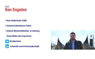 Over
Van Engelen
•	Kees Suijkerbuijk (1982)
•	Communicatieadviseur Online
•	(Online) Merkontwikkeling- en beleving,
Social Media, User Experience
	 @suijkerwerk 		
	 nl.linkedin.com/in/keessuijkerbuijk
 