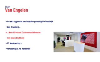 Over
Van Engelen
•	In 1962 opgericht en sindsdien gevestigd in Waalwijk
•	Van Drukkerij...
•	...Naar All-round Communicatiebureau
mét eigen Drukkerij
•	13 Medewerkers
•	Persoonlijk & no-nonsense
 