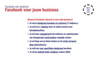 Facebook voor bedrijven
Facebook voor jouw business
Waarom Facebook relevant is voor mijn business?
•	Je wil je doelgroep bereiken en activeren (7 miljoen+)
•	Je wil d.m.v. dialoog meer te weten komen over
klant(behoeften)
•	Je wil door engagement het ontstaan en onderhouden
van (langdurige) merkrelaties mogelijk maken
•	Je wil fans van je klant maken en de virale versprei-
ding optimaliseren
•	Je wilt een zeer specifieke doelgroep bereiken
•	Je wil je website beter vindbaar maken (SEO)
Wat is
jullie
visie?
 