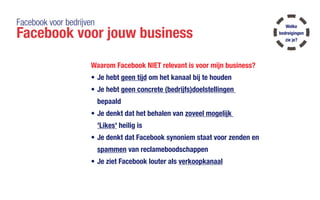 Facebook voor bedrijven
Facebook voor jouw business
Waarom Facebook NIET relevant is voor mijn business?
•	Je hebt geen tijd om het kanaal bij te houden
•	Je hebt geen concrete (bedrijfs)doelstellingen
bepaald
•	Je denkt dat het behalen van zoveel mogelijk
'Likes' heilig is
•	Je denkt dat Facebook synoniem staat voor zenden en
spammen van reclameboodschappen
•	Je ziet Facebook louter als verkoopkanaal
Welke
bedreigingen
zie je?
 