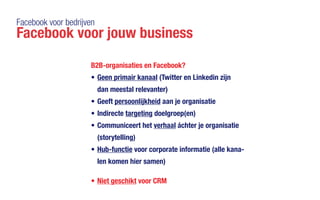 Facebook voor bedrijven
Facebook voor jouw business
B2B-organisaties en Facebook?
•	Geen primair kanaal (Twitter en Linkedin zijn
dan meestal relevanter)
•	Geeft persoonlijkheid aan je organisatie
•	Indirecte targeting doelgroep(en)
•	Communiceert het verhaal áchter je organisatie
(storytelling)
•	Hub-functie voor corporate informatie (alle kana-
len komen hier samen)
•	Niet geschikt voor CRM
 