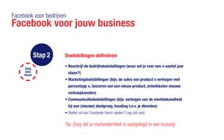 Facebook voor bedrijven
Facebook voor jouw business
Stap 2 Doelstellingen definiëren
•	Beschrijf de bedrijfsdoelstellingen (waar wil je over een x-aantal jaar
staan?)
•	Marketingdoelstellingen (bijv. de sales van product x verhogen met
percentage x, lanceren van een nieuw product, ontwikkelen nieuwe
verkoopkanalen)
•	Communicatiedoelstellingen (bijv. verhogen van de merkbekendheid
bij een (nieuwe) doelgroep, houding t.o.v. je diensten)
•	Welke rol kan Facebook hierin spelen? Leg dat vast.
Tip: Zorg dat je merkindentiteit is vastgelegd in een huisstijl
Zorg
voor
focus
 