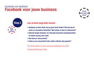 Facebook voor bedrijven
Facebook voor jouw business
Stap 3 Leer je klant (nog) beter kennen
•	Analyseer je klant. Waar kun je jouw klant vinden? Wat zijn de pri-
maire en 	secundaire behoeftes? Wat vinden ze leuk en interessant?
•	Gebruik Google Analytics om relevante keywords (zoekopdrachten)
te vinden waarop men zoekt.
•	Wat doen je concurrenten?
•	Indien je een nieuwsbrief hebt, welke artikelen zijn populair?
Tip: Denk alvast na over wat jouw doelgroep nou écht
interessant/relevant vindt
Zet je
klant
centraal
Is jouw
klant actief op
Social?
 