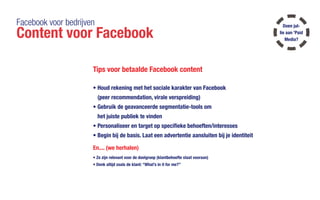 Facebook voor bedrijven
Content voor Facebook
Tips voor betaalde Facebook content
•	Houd rekening met het sociale karakter van Facebook
(peer recommendation, virale verspreiding)
•	Gebruik de geavanceerde segmentatie-tools om
het juiste publiek te vinden
•	Personaliseer en target op specifieke behoeften/interesses
•	Begin bij de basis. Laat een advertentie aansluiten bij je identiteit
En.... (we herhalen)
•	Ze zijn relevant voor de doelgroep (klantbehoefte staat vooraan)
•	Denk altijd zoals de klant: “What’s in it for me?”
Doen jul-
lie aan 'Paid
Media?
 