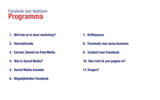 Facebook voor bedrijven
Programma
1.	 Wat leer je in deze workshop?
2.	 Voorstelronde
3.	 Earned, Owned en Paid Media
4.	 Wat is Social Media?
5.	 Social Media-kanalen
6.	 Mogelijkheden Facebook
7.	 Koffiepauze
8.	 Facebook voor jouw business
9.	 Content voor Facebook
10.	Hoe richt ik een pagina in?
11.	Vragen?
 