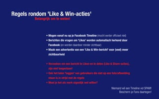 Regels rondom 'Like & Win-acties'
•	Mogen vanaf nu op je Facebook Timeline (mocht eerder officieel niet)
•	Berichten die vragen om 'Likes' worden automatisch herkend door
Facebook (en worden daardoor minder zichtbaar)
•	Maak een advertentie van een 'Like & Win-bericht' voor (veel) meer
zichtbaarheid
•	Verzoeken om een bericht te Liken en te delen (Like & Share-acties),
zijn niet toegestaan!
•	Ook het laten 'taggen' van gebruikers die niet op een foto/afbeelding
staan is in strijd met de regels
•	Moet je het als merk eigenlijk wel willen?
Belangrijk om te weten!
Niemand wil een Timeline vol SPAM!
Bescherm je Fans daartegen!
 