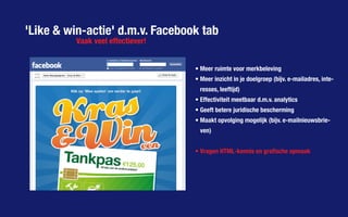 'Like & win-actie' d.m.v. Facebook tab
Vaak veel effectiever!
•	Meer ruimte voor merkbeleving
•	Meer inzicht in je doelgroep (bijv. e-mailadres, inte-
resses, leeftijd)
•	Effectiviteit meetbaar d.m.v. analytics
•	Geeft betere juridische bescherming
•	Maakt opvolging mogelijk (bijv. e-mailnieuwsbrie-
ven)
•	Vragen HTML-kennis en grafische opmaak
 
