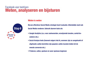 Facebook voor bedrijven
Meten, analyseren en bijsturen
Meten is weten
Stel conver-
siedoelen
Stap 8
Bij een effectieve Social Media strategie hoort evaluatie. Uiteindelijk moet ook
Social Media renderen. Gebruik daarom tools als:
•	Google Analytics (o.a. voor zoekwoorden, verwijzende kanalen, aantal be-
zoekers etc.)
•	Social Analyse tools (hoeveel volgers heb ik, wanneer zijn ze aangehaakt of
afgehaakt, welke berichten zijn populair, welke kanalen leiden tot de 			
meeste conversie etc.)
•	Proberen, vallen, opstaan en weer opnieuw beginnen
 